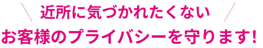 近所に気づかれたくないお客様のプライバシーを守ります！